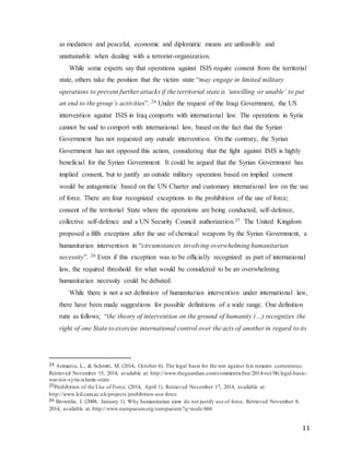 11
as mediation and peaceful, economic and diplomatic means are unfeasible and
unattainable when dealing with a terrorist-organization.
While some experts say that operations against ISIS require consent from the territorial
state, others take the position that the victim state “may engage in limited military
operations to prevent further attacks if the territorial state is ‘unwilling or unable’ to put
an end to the group’s activities”. 24 Under the request of the Iraqi Government, the US
intervention against ISIS in Iraq comports with international law. The operations in Syria
cannot be said to comport with international law, based on the fact that the Syrian
Government has not requested any outside intervention. On the contrary, the Syrian
Government has not opposed this action, considering that the fight against ISIS is highly
beneficial for the Syrian Government. It could be argued that the Syrian Government has
implied consent, but to justify an outside military operation based on implied consent
would be antagonistic based on the UN Charter and customary international law on the use
of force. There are four recognized exceptions to the prohibition of the use of force;
consent of the territorial State where the operations are being conducted, self-defence,
collective self-defence and a UN Security Council authorization.25 The United Kingdom
proposed a fifth exception after the use of chemical weapons by the Syrian Government, a
humanitarian intervention in “circumstances involving overwhelming humanitarian
necessity”. 26 Even if this exception was to be officially recognized as part of international
law, the required threshold for what would be considered to be an overwhelming
humanitarian necessity could be debated.
While there is not a set definition of humanitarian intervention under international law,
there have been made suggestions for possible definitions of a wide range. One definition
runs as follows; “the theory of intervention on the ground of humanity (…) recognizes the
right of one State to exercise international control over the acts of another in regard to its
24 Arimatsu, L., & Schmitt, M. (2014, October 6). The legal basis for the war against Isis remains contentious.
Retrieved November 15, 2014, available at: http://www.theguardian.com/commentisfree/2014/oct/06/legal-basis-
war-isis-syria-islamic-state
25Prohibition of the Use of Force. (2014, April 1). Retrieved November 17, 2014, available at:
http://www.lcil.cam.ac.uk/projects/prohibition-use-force
26 Brownlie, I. (2008, January 1). Why humanitarian aims do not justify use of force. Retrieved November 8,
2014, available at: http://www.europaeum.org/europaeum/?q=node/604
 