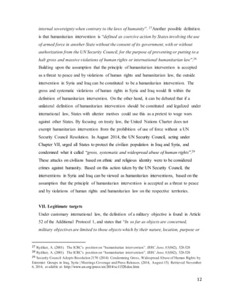 12
internal sovereignty when contrary to the laws of humanity”. 27Another possible definition
is that humanitarian intervention is “defined as coercive action by States involving the use
of armed force in another State without the consent of its government, with or without
authorization from the UN Security Council, for the purpose of preventing or putting to a
halt gross and massive violations of human rights or international humanitarian law”.28
Building upon the assumption that the principle of humanitarian intervention is accepted
as a threat to peace and by violations of human rights and humanitarian law, the outside
intervention in Syria and Iraq can be constituted to be a humanitarian intervention. The
gross and systematic violations of human rights in Syria and Iraq would fit within the
definition of humanitarian intervention. On the other hand, it can be debated that if a
unilateral definition of humanitarian intervention should be constituted and legalized under
international law, States with ulterior motives could use this as a pretext to wage wars
against other States. By focusing on treaty law, the United Nations Charter does not
exempt humanitarian intervention from the prohibition of use of force without a UN
Security Council Resolution. In August 2014, the UN Security Council, acting under
Chapter VII, urged all States to protect the civilian population in Iraq and Syria, and
condemned what it called “gross, systematic and widespread abuse of human rights”.29
These attacks on civilians based on ethnic and religious identity were to be considered
crimes against humanity. Based on this action taken by the UN Security Council, the
interventions in Syria and Iraq can be viewed as humanitarian interventions, based on the
assumption that the principle of humanitarian intervention is accepted as a threat to peace
and by violations of human rights and humanitarian law on the respective territories.
VII. Legitimate targets
Under customary international law, the definition of a military objective is found in Article
52 of the Additional Protocol 1, and states that “In so far as objects are concerned,
military objectives are limited to those objects which by their nature, location, purpose or
27 Rydiker, A. (2001). The ICRC’s position on “humanitarian intervention”. IRRC June, 83(842), 528-528
28 Rydiker, A. (2001). The ICRC’s position on “humanitarian intervention”. IRRC June, 83(842), 528-528
29 Security Council Adopts Resolution 2170 (2014) Condemning Gross, Widespread Abuse of Human Rights by
Extremist Groups in Iraq, Syria | Meetings Coverage and Press Releases. (2014, August 15). Retrieved November
6, 2014, available at: http://www.un.org/press/en/2014/sc11520.doc.htm
 