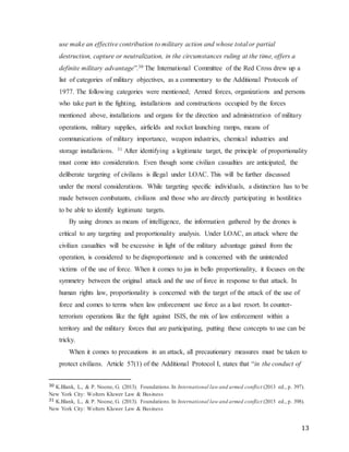 13
use make an effective contribution to military action and whose total or partial
destruction, capture or neutralization, in the circumstances ruling at the time, offers a
definite military advantage”.30 The International Committee of the Red Cross drew up a
list of categories of military objectives, as a commentary to the Additional Protocols of
1977. The following categories were mentioned; Armed forces, organizations and persons
who take part in the fighting, installations and constructions occupied by the forces
mentioned above, installations and organs for the direction and administration of military
operations, military supplies, airfields and rocket launching ramps, means of
communications of military importance, weapon industries, chemical industries and
storage installations. 31 After identifying a legitimate target, the principle of proportionality
must come into consideration. Even though some civilian casualties are anticipated, the
deliberate targeting of civilians is illegal under LOAC. This will be further discussed
under the moral considerations. While targeting specific individuals, a distinction has to be
made between combatants, civilians and those who are directly participating in hostilities
to be able to identify legitimate targets.
By using drones as means of intelligence, the information gathered by the drones is
critical to any targeting and proportionality analysis. Under LOAC, an attack where the
civilian casualties will be excessive in light of the military advantage gained from the
operation, is considered to be disproportionate and is concerned with the unintended
victims of the use of force. When it comes to jus in bello proportionality, it focuses on the
symmetry between the original attack and the use of force in response to that attack. In
human rights law, proportionality is concerned with the target of the attack of the use of
force and comes to terms when law enforcement use force as a last resort. In counter-
terrorism operations like the fight against ISIS, the mix of law enforcement within a
territory and the military forces that are participating, putting these concepts to use can be
tricky.
When it comes to precautions in an attack, all precautionary measures must be taken to
protect civilians. Article 57(1) of the Additional Protocol I, states that “in the conduct of
30 K.Blank, L., & P. Noone, G. (2013). Foundations.In International law and armed conflict (2013 ed., p. 397).
New York City: Wolters Kluwer Law & Business
31 K.Blank, L., & P. Noone, G. (2013). Foundations.In International law and armed conflict (2013 ed., p. 398).
New York City: Wolters Kluwer Law & Business
 
