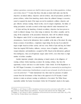 14
military operations, constant care shall be taken to spare the civilian population, civilians
and civilian objects”.32 It states that those who plan an attack shall make sure that the
objectives are indeed military objectives and not civilians, take all precautions possible to
protect civilians, refrain from launching attacks where the collateral damage is excessive,
cancel or suspend the attack if the target can not be considered a military objective and
give effective advance warning. Based on this, even if a target is legitimate, the failure of
taking precautions can make an attack on that target unlawful under international law.
In Syria and Iraq, the launching of attacks on military objectives has been proven to
result in collateral damage. Even when trying to minimize the civilian casualties and by
using all the components in the precautions framework, there will be collateral damage.
The obligation under LOAC is to take precautions that are feasible under the
circumstances, based on the information that is available at the time of the attack. By using
drones as means of surveillance, a legitimate target during the day may be an unlawful
target at night based on civilian activity and vice versa. Both in Syria and Iraq, the United
States has targeted ISIS leaders, militants, convoys, stores of supplies, vehicle parks,
weapon industries and installations occupied by ISIS. Based on the information gathered
from intelligence, these are all legitimate targets under LOAC, even when there is a high
number of civilian casualties.
Another important principle when planning to launch attacks is the obligation of
warning civilians before launching an attack. By warning civilians, they have the
opportunity to leave and move to a safer location. Under Article 26 of the Regulations to
the 1907 Hague Convention, it is stated that “the officer in command of an attacking force
must, before commencing a bombardment, except in cases of assault, do all in his power to
warn the authorities”. 33 Under international law, there must be a presence of explicit
consent from the Government of that State or the approval of a UN Security Council
decision to make an advance warning or notification of an attack. The White House
reportedly notified the Syrian Government before the US launched attacks in the region.
32 K.Blank, L., & P. Noone, G. (2013). Foundations.In International law and armed conflict (2013 ed., p. 464).
New York City: Wolters Kluwer Law & Business. The quote comes directly from Art. 57(2)(c) API.
33 K.Blank, L., & P. Noone, G. (2013). Foundations.In International law and armed conflict (2013 ed., p. 474).
New York City: Wolters Kluwer Law & Business
 