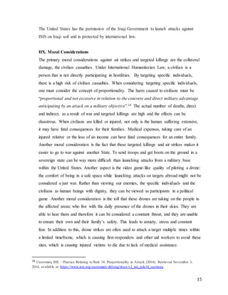 15
The United States has the permission of the Iraqi Government to launch attacks against
ISIS on Iraqi soil and is protected by international law.
IIX. Moral Considerations
The primary moral considerations against air strikes and targeted killings are the collateral
damage, the civilian casualties. Under International Humanitarian Law, a civilian is a
person that is not directly participating in hostilities. By targeting specific individuals,
there is a high risk of civilian casualties. When considering targeting specific individuals,
one must consider the concept of proportionality. The harm caused to civilians must be
“proportional and not excessive in relation to the concrete and direct military advantage
anticipating by an attack on a military objective”.34 The actual number of deaths, direct
and indirect, as a result of war and targeted killings are high and the effects can be
disastrous. When civilians are killed or injured, not only is the human suffering extensive,
it may have fatal consequences for their families. Medical expenses, taking care of an
injured relative or the loss of an income can have fatal consequences for an entire family.
Another moral consideration is the fact that these targeted killings and air strikes makes it
easier to go to war against another State. To send troops and get boots on the ground in a
sovereign state can be way more difficult than launching attacks from a military base
within the United States. Another aspect is the video game-like quality of piloting a drone:
the comfort of being in a safe space while launching attacks on targets abroad might not be
considered a just war. Rather than viewing our enemies, the specific individuals and the
civilians as human beings with dignity, they can be viewed as participants in a political
game. Another moral consideration is the toll that these drones are taking on the people in
the affected areas; who live with the daily presence of the drones in their skies. They are
able to hear them and therefore it can be considered a constant threat, and they are unable
to ensure their own and their family’s safety. This leads to anxiety, stress and constant
fear. In addition to this, drone strikes are often used to attack a target multiple times within
a limited timeframe, which is causing first-responders and other aid workers to avoid these
sites, which is causing injured victims to die due to lack of medical assistance.
34 Customary IHL - Practice Relating to Rule 14. Proportionality in Attack. (2014). Retrieved November 3,
2014, available at: https://www.icrc.org/customary-ihl/eng/docs/v2_rul_rule14_sectiona
 