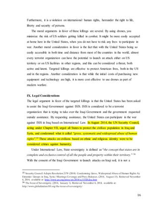 16
Furthermore, it is a violation on international human rights, hereunder the right to life,
liberty and security of persons.
The moral arguments in favor of these killings are several. By using drones, you
minimize the risk of US soldiers getting killed in combat. It might be more easily accepted
at home here in the United States, when you do not have to risk any lives to participate in
war. Another moral consideration in favor is the fact that with the United States being so
easily accessible in both time and distance from most of the countries in the world, almost
every terrorist organization can have the potential to launch an attack either on US
territory or on US facilities in other regions, and this can be considered a threat, both
active and latent. Targeted killings are effective to protect American lives, both in the US
and in the regions. Another consideration is that while the initial costs of purchasing new
equipment and technology are high, it is more cost effective to use drones as part of
modern warfare.
IX. Legal Considerations
The legal argument in favor of the targeted killings is that the United States has been asked
to assist the Iraqi Government against ISIS. ISIS is considered to be a terrorist
organization that is trying to take over the Iraqi Government and the government requested
outside assistance. By requesting assistance, the United States can participate in the war
against ISIS in Iraq based on International Law. In August 2014, the UN Security Council,
acting under Chapter VII, urged all States to protect the civilian population in Iraq and
Syria, and condemned what it called “gross, systematic and widespread abuse of human
rights”.35 These attacks on civilians based on ethnic and religious identity were to be
considered crimes against humanity.
Under International Law, State sovereignty is defined as “the concept that states are in
complete and exclusive control of all the people and property within their territory.” 36
With the consent of the Iraqi Government to launch attacks on Iraqi soil, it is not a
35 Security Council Adopts Resolution 2170 (2014) Condemning Gross, Widespread Abuse of Human Rights by
Extremist Groups in Iraq, Syria | Meetings Coverage and Press Releases. (2014, August 15). Retrieved November
6, 2014, available at: http://www.un.org/press/en/2014/sc11520.doc.htm
36 The Issue of Sovereignty. (2014, January 1). Retrieved November 6, 2014, available at:
http://www.globalization101.org/the-issue-of-sovereignty/
 