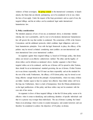 17
violation of State sovereignty. By giving consent to the international community to launch
attacks, the States that are directly participating are to be considered to be in war, where
the laws of war apply. Under the request of the Iraqi government and as a part of war, the
targeted killings and the air strikes can be considered legal under international
humanitarian law.
X. Policy considerations
The intended purposes of Law of war are, as mentioned above, to determine whether
entering into war is permissible, and if a war is to be declared, international humanitarian
law will govern the way that warfare is conducted. The cornerstone of IHL is the Geneva
Conventions and the additional protocols, which combines legal obligations and cover
basic humanitarian principles. Even with the legal framework in place, the efficacy of the
policies may be viewed as limited considering most conflicts are non-international and
most international laws cover international conflicts.
An argument against these targeted killings is, based on US foreign policy, that drone
strikes are viewed as an effective antiterrorism method. The ethics and the legality of
drone strikes can be debated, as mentioned above. Another argument is that if these
targeted strikes are to be continued, and the use of drones will be spread to other Nations,
there should be set an international standard governing the use of drones. If other Nations
are to use drones responsibly, the US must use them responsibly and set the standard for
the rest of the world. Furthermore, the efficacy of US drone policy may be viewed as not
being effective enough based on the principle of proportionality, where too many civilians
are killed. Another aspect is that it is unclear how effective these lethal strikes will be in
the long run. Furthermore, there is a lack of transparency from the Obama administration
on the legal justifications of this policy and these strikes may not be consistent with the
core rule of law norms.
An argument in favor of these targeted killings is that the US drone policy seems to be
effective when it comes to identifying and confirming identities of specific individuals and
that it is a precise way to target these individuals. The use of drones is putting the United
States at an advantage when it comes to counter-insurgency and counter-terrorism and can
therefore be considered to achieve the objectives of US policy on drones.
 