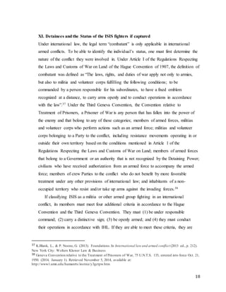 18
XI. Detainees and the Status of the ISIS fighters if captured
Under international law, the legal term “combatant” is only applicable in international
armed conflicts. To be able to identify the individual’s status, one must first determine the
nature of the conflict they were involved in. Under Article I of the Regulations Respecting
the Laws and Customs of War on Land of the Hague Convention of 1907, the definition of
combatant was defined as “The laws, rights, and duties of war apply not only to armies,
but also to militia and volunteer corps fulfilling the following conditions; to be
commanded by a person responsible for his subordinates, to have a fixed emblem
recognized at a distance, to carry arms openly and to conduct operations in accordance
with the law”.37 Under the Third Geneva Convention, the Convention relative to
Treatment of Prisoners, a Prisoner of War is any person that has fallen into the power of
the enemy and that belong to any of these categories; members of armed forces, militias
and volunteer corps who perform actions such as an armed force; militias and volunteer
corps belonging to a Party to the conflict, including resistance movements operating in or
outside their own territory based on the conditions mentioned in Article 1 of the
Regulations Respecting the Laws and Customs of War on Land; members of armed forces
that belong to a Government or an authority that is not recognized by the Detaining Power;
civilians who have received authorization from an armed force to accompany the armed
force; members of crew Parties to the conflict who do not benefit by more favorable
treatment under any other provisions of international law; and inhabitants of a non-
occupied territory who resist and/or take up arms against the invading forces.38
If classifying ISIS as a militia or other armed group fighting in an international
conflict, its members must meet four additional criteria in accordance to the Hague
Convention and the Third Geneva Convention. They must (1) be under responsible
command; (2) carry a distinctive sign; (3) be openly armed; and (4) they must conduct
their operations in accordance with IHL. If they are able to meet these criteria, they are
37 K.Blank, L., & P. Noone, G. (2013). Foundations.In International law and armed conflict (2013 ed., p. 212).
New York City: Wolters Kluwer Law & Business
38 Geneva Convention relative to the Treatment of Prisoners of War, 75 U.N.T.S. 135, entered into force Oct. 21,
1950. (2014, January 1). Retrieved November 5, 2014, available at:
http://www1.umn.edu/humanrts/instree/y3gctpw.htm
 