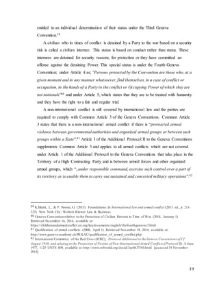 19
entitled to an individual determination of their status under the Third Geneva
Convention.39
A civilian who in times of conflict is detained by a Party to the war based on a security
risk is called a civilian internee. This status is based on conduct rather than status. These
internees are detained for security reasons, for protection or they have committed an
offense against the detaining Power. This special status is under the Fourth Geneva
Convention; under Article 4 as; ”Persons protected by the Convention are those who, at a
given moment and in any manner whatsoever, find themselves, in a case of conflict or
occupation, in the hands of a Party to the conflict or Occupying Power of which they are
not nationals”40 and under Article 5, which states that they are to be treated with humanity
and they have the right to a fair and regular trial.
A non-international conflict is still covered by international law and the parties are
required to comply with Common Article 3 of the Geneva Conventions. Common Article
3 states that there is a non-international armed conflict if there is “protracted armed
violence between governmental authorities and organized armed groups or between such
groups within a State”.41 Article I of the Additional Protocol II to the Geneva Conventions
supplements Common Article 3 and applies to all armed conflicts which are not covered
under Article 1 of the Additional Protocol to the Geneva Conventions that take place in the
Territory of a High Contracting Party and is between armed forces and other organized
armed groups, which “..under responsible command, exercise such control over a part of
its territory as to enable them to carry out sustained and concerted military operations”.42
39 K.Blank, L., & P. Noone, G. (2013). Foundations.In International law and armed conflict (2013 ed., p. 211-
223). New York City: Wolters Kluwer Law & Business
40 Geneva Convention relative to the Protection of Civilian Persons in Time of War. (2014, January 1).
Retrieved November 16, 2014, available at:
https://childrenandarmedconflict.un.org/keydocuments/english/thefourthgenevac3.html
41 Qualification of armed conflicts. (2008, April 1). Retrieved November 18, 2014, available at:
http://www.geneva-academy.ch/RULAC/qualification_of_armed_conflict.php
42 International Committee of the Red Cross (ICRC), Protocol Additional to the Geneva Conventions of 12
August 1949, and relating to the Protection of Victims of Non-International Armed Conflicts (Protocol II), 8 June
1977, 1125 UNTS 609, available at: http://www.refworld.org/docid/3ae6b37f40.html [accessed 19 November
2014]
 