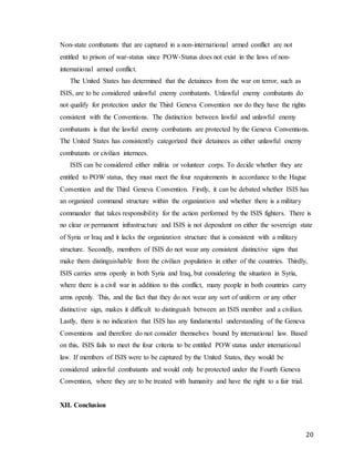 20
Non-state combatants that are captured in a non-international armed conflict are not
entitled to prison of war-status since POW-Status does not exist in the laws of non-
international armed conflict.
The United States has determined that the detainees from the war on terror, such as
ISIS, are to be considered unlawful enemy combatants. Unlawful enemy combatants do
not qualify for protection under the Third Geneva Convention nor do they have the rights
consistent with the Conventions. The distinction between lawful and unlawful enemy
combatants is that the lawful enemy combatants are protected by the Geneva Conventions.
The United States has consistently categorized their detainees as either unlawful enemy
combatants or civilian internees.
ISIS can be considered either militia or volunteer corps. To decide whether they are
entitled to POW status, they must meet the four requirements in accordance to the Hague
Convention and the Third Geneva Convention. Firstly, it can be debated whether ISIS has
an organized command structure within the organization and whether there is a military
commander that takes responsibility for the action performed by the ISIS fighters. There is
no clear or permanent infrastructure and ISIS is not dependent on either the sovereign state
of Syria or Iraq and it lacks the organization structure that is consistent with a military
structure. Secondly, members of ISIS do not wear any consistent distinctive signs that
make them distinguishable from the civilian population in either of the countries. Thirdly,
ISIS carries arms openly in both Syria and Iraq, but considering the situation in Syria,
where there is a civil war in addition to this conflict, many people in both countries carry
arms openly. This, and the fact that they do not wear any sort of uniform or any other
distinctive sign, makes it difficult to distinguish between an ISIS member and a civilian.
Lastly, there is no indication that ISIS has any fundamental understanding of the Geneva
Conventions and therefore do not consider themselves bound by international law. Based
on this, ISIS fails to meet the four criteria to be entitled POW status under international
law. If members of ISIS were to be captured by the United States, they would be
considered unlawful combatants and would only be protected under the Fourth Geneva
Convention, where they are to be treated with humanity and have the right to a fair trial.
XII. Conclusion
 