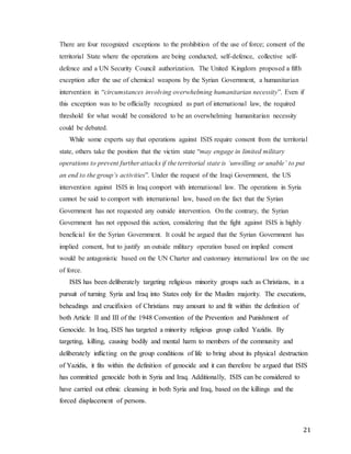 21
There are four recognized exceptions to the prohibition of the use of force; consent of the
territorial State where the operations are being conducted, self-defence, collective self-
defence and a UN Security Council authorization. The United Kingdom proposed a fifth
exception after the use of chemical weapons by the Syrian Government, a humanitarian
intervention in “circumstances involving overwhelming humanitarian necessity”. Even if
this exception was to be officially recognized as part of international law, the required
threshold for what would be considered to be an overwhelming humanitarian necessity
could be debated.
While some experts say that operations against ISIS require consent from the territorial
state, others take the position that the victim state “may engage in limited military
operations to prevent further attacks if the territorial state is ‘unwilling or unable’ to put
an end to the group’s activities”. Under the request of the Iraqi Government, the US
intervention against ISIS in Iraq comport with international law. The operations in Syria
cannot be said to comport with international law, based on the fact that the Syrian
Government has not requested any outside intervention. On the contrary, the Syrian
Government has not opposed this action, considering that the fight against ISIS is highly
beneficial for the Syrian Government. It could be argued that the Syrian Government has
implied consent, but to justify an outside military operation based on implied consent
would be antagonistic based on the UN Charter and customary international law on the use
of force.
ISIS has been deliberately targeting religious minority groups such as Christians, in a
pursuit of turning Syria and Iraq into States only for the Muslim majority. The executions,
beheadings and crucifixion of Christians may amount to and fit within the definition of
both Article II and III of the 1948 Convention of the Prevention and Punishment of
Genocide. In Iraq, ISIS has targeted a minority religious group called Yazidis. By
targeting, killing, causing bodily and mental harm to members of the community and
deliberately inflicting on the group conditions of life to bring about its physical destruction
of Yazidis, it fits within the definition of genocide and it can therefore be argued that ISIS
has committed genocide both in Syria and Iraq. Additionally, ISIS can be considered to
have carried out ethnic cleansing in both Syria and Iraq, based on the killings and the
forced displacement of persons.
 