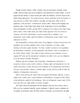 22
Though terrorist activities within a territory does not necessarily constitute armed
conflict between States and can be considered a non-international armed conflict, it can be
argued that the situation in Syria and Iraq fits within the definition of LOAC based on the
United States intervention. The counter-terrorism actions performed by the Government in
Iraq and Syria are within their territories and might not bring them within scope of
application of the provisions of international armed conflict. Based on the targeting and
detention policy of the United States found in the Authorization for Use and Military
Force of September 18, 2001, and that ISIS is considered to be a threat to the United States
and/or citizens of the United States, the United States approach in the war of terror is
consistent with LOAC and therefore it can be reasoned that it constitutes as an
international armed conflict under the definition of international armed conflict as per
understood in LOAC.
The Responsibility to Protect (R2P) refers to the obligation of States towards their own
population and any other population that is at risk of genocide, war crimes, ethnic
cleansing and crimes against humanity. If a State is unable to protect its own population,
the international community can take appropriate and collective action in accordance to
the United Nations Charter. The conflict in Syria and Iraq can be considered to be an
ongoing R2P crisis and the international community has failed to live up to its obligations
set by the General Assembly Resolution.
Building upon the assumption that the principle of humanitarian intervention is
accepted as a threat to peace and by violations of human rights and humanitarian law, the
outside intervention in Syria and Iraq can be constituted to be a humanitarian intervention.
The gross and systematic violations of human rights in Syria and Iraq would fit within the
definition of humanitarian intervention.
Both in Syria and Iraq, the United States has targeted ISIS leaders, militants, convoys,
supply stores, vehicle parks, weapon industries and installations occupied by ISIS. Based
on the information gathered from intelligence, these are all legitimate targets under LOAC,
even when there are a high number of civilian casualties.
The United States has determined that the detainees from the war on terror, such as
ISIS, are to be considered unlawful enemy combatants. Unlawful enemy combatants do
not qualify for protection under the Third Geneva Convention nor do they have the rights
 