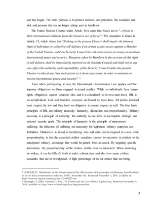 3
war has begun. The main purpose is to protect civilians and prisoners, the wounded and
sick and persons that are no longer taking part in hostilities.
The United Nations Charter under Article 2(4) states that States are to “..refrain in
their international relations from the threat or use of force”.5 The exception is found in
Article 51, which states that “Nothing in the present Charter shall impair the inherent
right of individual or collective self-defence if an armed attack occurs against a Member
of the United Nations, until the Security Council has taken measures necessary to maintain
international peace and security. Measures taken by Members in the exercise of this right
of self-defence shall be immediately reported to the Security Council and shall not in any
way affect the authority and responsibility of the Security Council under the present
Charter to take at any time such action as it deems necessary in order to maintain or
restore international peace and security”. 6
Even when participating in war, the International Humanitarian Law applies and this
imposes obligations on those engaged in armed conflict. While no individuals have human
rights obligations against someone else, and it is considered to be on a state-level, IHL is
on an individual level and therefore everyone are bound by these laws. All parties involved
must respect the law and they have an obligation to ensure respect as well. The four basic
principles of IHL are military necessity, humanity, distinction and proportionality. Military
necessity is a principle of authority: the authority to use force to accomplish strategic and
national security goals. The principle of humanity is the principle of unnecessary
suffering: the infliction of suffering not necessary for legitimate military purposes are
forbidden. Distinction is aimed at identifying who and what can be targeted in a war, while
proportionality is that the expected civilian casualties cannot be excessive in relation to the
anticipated military advantage that would be gained from an attack. By targeting specific
individuals, the proportionality of the civilian deaths must be measured. When launching
air strikes, it can be difficult both to make a distinction and also how many civilian
casualties that are to be expected. A high percentage of the air strikes that are being
5 A/RES/42/22. Declaration on the enhancement of the effectiveness of the principle of refraining from the threat
or use of force in international relations. (1987, November 18). Retrieved November 5, 2014, available at:
http://www.un.org/documents/ga/res/42/a42r022.htm
6 Burroughs, J. (2002, October 2). The U.N. Charter and the Use of Force Against Iraq. Retrieved November 8,
2014, available at: http://www.wslfweb.org/docs/iraqstatemt.htm
 