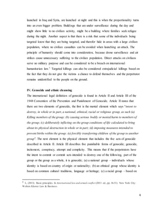 4
launched in Iraq and Syria, are launched at night and this is when the proportionality turns
into an even bigger problem. Buildings that are under surveillance during the day and
might show little to no civilian activity, might be a building where families seek refugee
during the night. Another aspect is that there is a risk that some of the individuals being
targeted know that they are being targeted, and therefor hide in areas with a large civilian
population, where no civilian casualties can be avoided when launching an attack. The
principle of humanity should come into consideration, because drone surveillance and air
strikes cause unnecessary suffering to the civilian population. Direct attacks on civilians
serve no military purpose and can be considered to be a breach on international
humanitarian law.7 Targeted killings can also be considered extrajudicial killings based on
the fact that they do not give the victims a chance to defend themselves and the perpetrator
remains unidentified to the people on the ground.
IV. Genocide and ethnic cleansing
The international legal definition of genocide is found in Article II and Article III of the
1948 Convention of the Prevention and Punishment of Genocide. Article II states that
there are two elements of genocide, the first is the mental element which says “intent to
destroy, in whole or in part, a national, ethnical, racial or religious group, as such (a)
Killing members of the group; (b) causing serious bodily or mental harm to members of
the group; (c) deliberately inflicting on the group conditions of life calculated to bring
about its physical destruction in whole or in part; (d) imposing measures intended to
prevent births within the group; (e) forcibly transferring children of the group to another
group”. The next element is the physical element that includes the five acts of genocide
described in Article II. Article III describes five punishable forms of genocide; genocide,
incitement, conspiracy, attempt and complicity. This means that if the perpetrators have
the intent to commit or commit acts intended to destroy one of the following, part of the
group or the group as a whole, it is genocide; (a) a national group – individuals whose
identity is based on country of origin or nationality; (b) an ethnical group whose identity is
based on common cultural traditions, language or heritage; (c) a racial group – based on
7 . L. (2013). Basic principles. In International law and armed conflict (2013 ed., pp. 36-51). New York City:
Wolters Kluwer Law & Business.
 