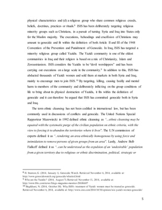 5
physical characteristics and (d) a religious group who share common religious creeds,
beliefs, doctrines, practices or rituals.8 ISIS has been deliberately targeting religious
minority groups such as Christians, in a pursuit of turning Syria and Iraq into States only
for the Muslim majority. The executions, beheadings and crucifixion of Christians may
amount to genocide and fit within the definition of both Article II and III of the 1948
Convention of the Prevention and Punishment of Genocide. In Iraq, ISIS has targeted a
minority religious group called Yazidis. The Yazidi community is one of the oldest
communities in Iraq and their religion is based on a mix of Christianity, Islam and
Zoroastrianism. ISIS considers the Yazidis to be “devil worshippers” and has been
carrying out executions on a large scale in the community.9 In addition to this, ISIS has
abducted thousands of Yazidi women and sold them at markets in both Syria and Iraq,
mainly to encourage men to join ISIS.10 By targeting, killing, causing bodily and mental
harm to members of the community and deliberately inflicting on the group conditions of
life to bring about its physical destruction of Yazidis, it fits within the definition of
genocide and it can therefore be argued that ISIS has committed genocide both in Syria
and Iraq.
The term ethnic cleansing has not been codified in international law, but has been
commonly used in discussions of conflicts and genocide. The United Nations Special
Rapporteur Mazowiecki in 1992 defined ethnic cleansing as “...ethnic cleansing may be
equated with the systematic purge of the civilian population on ethnic criteria, with the
view to forcing it to abandon the territories where it lives”. The U.N commission of
experts defined it as “..rendering an area ethnically homogenous by using force and
intimidation to remove persons of given groups from an area”. Lastly, Andrew Bell-
Fialkoff defined it as “..can be understood as the expulsion of an ‘undesirable’ population
from a given territory due to religious or ethnic discrimination, political, strategic or
8 H. Stanton,G. (2014, January 1). Genocide Watch. Retrieved November 6, 2014, available at:
http://www.genocidewatch.org/genocide/whatisit.html
9 Who are the Yazidis? (2014, August 7). Retrieved November 11, 2014, available at:
http://www.bbc.com/news/blogs-magazine-monitor-28686607
10 Begikhani, N. (2014, October 30). Why ISIS's treatment of Yazidi women must be treated as genocide.
Retrieved November 6, 2014, available at: http://www.cnn.com/2014/10/30/opinion/isis-yazidi-women-genocide/
 