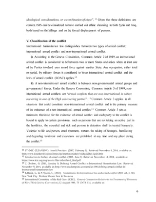 6
ideological considerations, or a combination of these”. 11 Given that these definitions are
correct, ISIS can be considered to have carried out ethnic cleansing in both Syria and Iraq,
both based on the killings and on the forced displacement of persons.
V. Classification of the conflict
International humanitarian law distinguishes between two types of armed conflict;
international armed conflict and non-international armed conflict.
i). According to the Geneva Convention, Common Article 2 of 1949, an international
armed conflict is considered to be between two or more States and arises when at least one
of the Parties involved uses armed force against another State. Any occupation, either total
or partial, by military forces is considered to be an international armed conflict and the
laws of armed conflict (LOAC) applies.12
ii). A non-international armed conflict is between non-governmental armed groups and
governmental forces. Under the Geneva Convention, Common Article 3 of 1949, non-
international armed conflicts are “armed conflicts that are non-international in nature
occurring in one of the High contracting parties”. 13 Common Article 3 applies in all
situations that could constitute non-international armed conflict and is the primary measure
of the existence of a non-international armed conflict.14 Common Article 3 sets a
minimum threshold for the existence of armed conflict and each party to the conflict is
bound to apply to certain provisions, such as persons that are not taking an active part in
the hostilities, the wounded and sick and persons in detention shall be treated humanely.
Violence to life and person, cruel treatment, torture, the taking of hostages, humiliating
and degrading treatment and executions are prohibited at any time and any place during
the conflict.15
11 ETHNIC CLEANSING: Israeli Practices. (2007, February 1). Retrieved November 8, 2014, available at:
http://www.israellawresourcecenter.org/internationallaw/studyguides/sgil3l.htm
12 Introduction to the law of armed conflict. (2002, June 1). Retrieved November 14, 2014, available at:
https://www.icrc.org/eng/assets/files/other/law1_final.pdf
13 C. Chelimo, G. (2011, January 1). Defining Armed Conflict in International Humanitarian Law. Retrieved
November 9, 2014, available at: http://www.studentpulse.com/articles/508/defining-armed-conflict-in-
international-humanitarian-law
14 K.Blank, L., & P. Noone, G. (2013). Foundations.In International law and armed conflict (2013 ed., p. 86).
New York City: Wolters Kluwer Law & Business
15 International Committee of the Red Cross (ICRC), Geneva Convention Relative to the Treatment of Prisoners
of War (Third Geneva Convention),12 August 1949, 75 UNTS 135, available at:
 