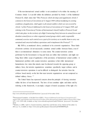 7
If the non-international armed conflict is not considered to be within the meaning of
Common Article 3, it can fall within the definition provided by Article 1 of the Additional
Protocol II, which states that “This Protocol, which develops and supplements Article 3
common to the Geneva Conventions of 12 August 1949 without modifying its existing
conditions of application, shall apply to all armed conflicts which are not covered by
Article 1 of the Protocol Additional to the Geneva Conventions of 12 August 1949, and
relating to the Protection of Victims of International Armed Conflicts (Protocol I) and
which take place in the territory of a High Contracting Party between its armed forces and
dissident armed forces or other organized armed groups which, under responsible
command, exercise such control over a part of its territory as to enable them to carry out
sustained and concerted military operations and to implement this Protocol”. 16
iii). ISIS is, as mentioned above, considered to be a terrorist organization. These kinds
of terrorist activities do not necessarily constitute armed conflict between States, even if
there is an international dimension to some extent. The counter-terrorism actions
performed by the Government in Iraq and Syria are within their territories and might not
bring them within scope of application of the provisions of international armed conflict. A
fundamental problem with counter-terrorism operations is that while international
humanitarian law states that attacks must be directed towards the opposing group or
military force, the terrorist organizations sometimes specifically target civilians and in
counter-terrorism operations it can be difficult to distinguish the terrorists from the
civilians based merely on the fact that most terrorist organizations are not composed as
defined military forces. 17
The United States has expressed concern about the principle of viewing terrorism
within the laws of war framework. The laws of war constitute rights and duties and by
referring to this framework, it can imply a degree of moral acceptance of the right of a
http://www.refworld.org/docid/3ae6b36c8.html [accessed 14 November 2014]
16International Committee of the Red Cross (ICRC), Protocol Additional to the Geneva Conventions of12
August 1949, and relating to the Protection of Victims of Non-International Armed Conflicts (Protocol II), 8 June
1977, 1125 UNTS 609, available at: http://www.refworld.org/docid/3ae6b37f40.html [accessed 11 November
2014]
17Roberts, A. (2002, April 1). Counter-terrorism, armed force and the laws of war. Retrieved November 12,
2014, (p. 11), available at: https://www.aclu.org/files/projects/foiasearch/pdf/DOS000590.pdf.
 