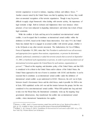 8
terrorist organization to resort to violence, targeting civilians and military forces. 18
Another concern raised by the United States was that by applying laws-of-war, they would
show an unwanted recognition of the terrorist organization. Though it may be proven
difficult to apply a legal framework when dealing with terrorist activity, the importance of
legal restraints is high. Both in Lebanon and Afghanistan there were instances where
prisoners of war were subjected to degrading mistreatment and torture due to lack of basic
legal constraints.
While the conflicts in Syria and Iraq are to be considered non-international armed
conflict, it can be argued that it constitutes an international armed conflict within the
definition in LOAC, based on the United States intervention. Ever since 9/11, the United
States has claimed that it is engaged in an armed conflict with terrorist groups, whether it
is the Al-Qaeda or any other terrorist movement. The Authorization for Use of Military
Force of September 18, 2001, states that “the President is authorized to use all necessary
and appropriate force against those nations, organizations, or persons he determines
planned, authorized, committed, or aided the terrorist attacks that occurred on September
11, 2001, or harbored such organizations or persons, in order to prevent any future acts of
international terrorism against the United States by such nations, organizations or
persons”. 19 Based on this targeting and detention policy of the United States, and that ISIS
is considered to be a threat to the United States and/or citizens of the United States, the
United States approach in the war of terror is consistent with LOAC and therefore it can be
reasoned that it constitutes as an international armed conflict under the definition of
international armed conflict as per understood in LOAC. Moreover, the civil war in Syria
between Assad’s Government forces and the rebel forces, made it possible for ISIS to rise
in Syria. ISIS capitalized on the civil war and the tension between the groups, but this was
considered to be a non-international armed conflict. When ISIS pushed into Iraq and tried
to take over the Mosul Dam, the International community woke up. By targeting Iraqi
government infrastructure, they transformed the conflict into an international armed
conflict, where international humanitarian law applies.
18 Roberts, A. (2002, April 1). Counter-terrorism, armed force and the laws of war. Retrieved November 12,
2014, (p. 12), available at: https://www.aclu.org/files/projects/foiasearch/pdf/DOS000590.pdf.
19 K.Blank, L., & P. Noone, G. (2013). Foundations.In International law and armed conflict (2013 ed., p. 125).
New York City: Wolters Kluwer Law & Business
 