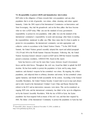 9
VI. Responsibility to protect (R2P) and humanitarian intervention
R2P refers to the obligation of States towards their own population and any other
population that is at risk of genocide, war crimes, ethnic cleansing and crimes against
humanity. Under the 2001 report of the International Commission on Intervention and
State Sovereignty, they laid the groundwork and set the three pillars that have become
what we view as R2P today. Pillar one sets the standard of every governments
responsibility to protect its own population, while pillar two sets the standard of the
international community’s responsibility to assist and encourage other States in meeting
the responsibilities mentioned in pillar one. Pillar three states that if a State is unable to
protect its own population, the international community can take appropriate and
collective action in accordance to the United Nations Charter. 20 In the 2005 World
Summit, the United Nations general assembly adopted this report and added paragraph
138,139 and 140 to the World Summit Outcome Document. Following this, the United
Nations Secretary-General released a report on R2P and in 2009 the General Assembly
passed a consensus resolution, A/RES/63/308, based on this report.
Syria has been in a civil war for more than 3 years, between Assad’s Government
forces and the rebel forces. Throughout this civil war, Assad has failed to uphold the R2P
doctrine. He has been unable to protect the population in Syria and by using cluster
munitions and chemical weapons he has committed war crimes. By targeting the civilian
population, and subjected them to arbitrary detention and torture, he has committed crimes
against humanity and should be held accountable for his actions. According to the General
Assembly Resolution, the United Nations Security Council tried to act to stop such abuses
and to refer Assad to the International Criminal Court. China and Russia blocked this
referral to the ICC and no intervention measures were taken. This can be considered an
ongoing R2P crisis and the international community has failed to live up to its obligations
set by the General Assembly Resolution. With the rise of ISIS in Syria, the Syrian
population has been targeted both as means of the civil war, and then later targeted by
ISIS. The failure of the International Community to protect the population in Syria has had
20 About R2P. (2014, January 1). Retrieved November 15, 2014, available at:
http://www.globalr2p.org/about_r2p
 