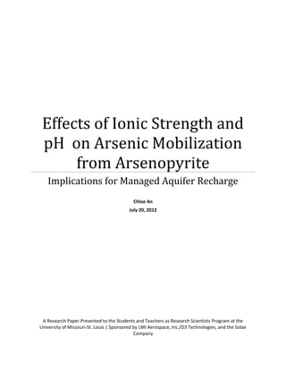 Effects of Ionic Strength and
pH on Arsenic Mobilization
from Arsenopyrite
Implications for Managed Aquifer Recharge
Chloe An
July 20, 2012
A Research Paper Presented to the Students and Teachers as Research Scientists Program at the
University of Missouri-St. Louis | Sponsored by LMI Aerospace, Inc./D3 Technologies, and the Solae
Company
 
