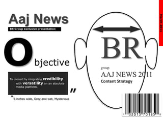 Objective
To connect by integrating credibility
with versatility on an absolute
media platform.
“6 inches wide, Grey and wet, Mysterious”
BR Group exclusive presentation
March2011
Aaj News
BRgroup
AAJ NEWS 2011
Content Strategy
 