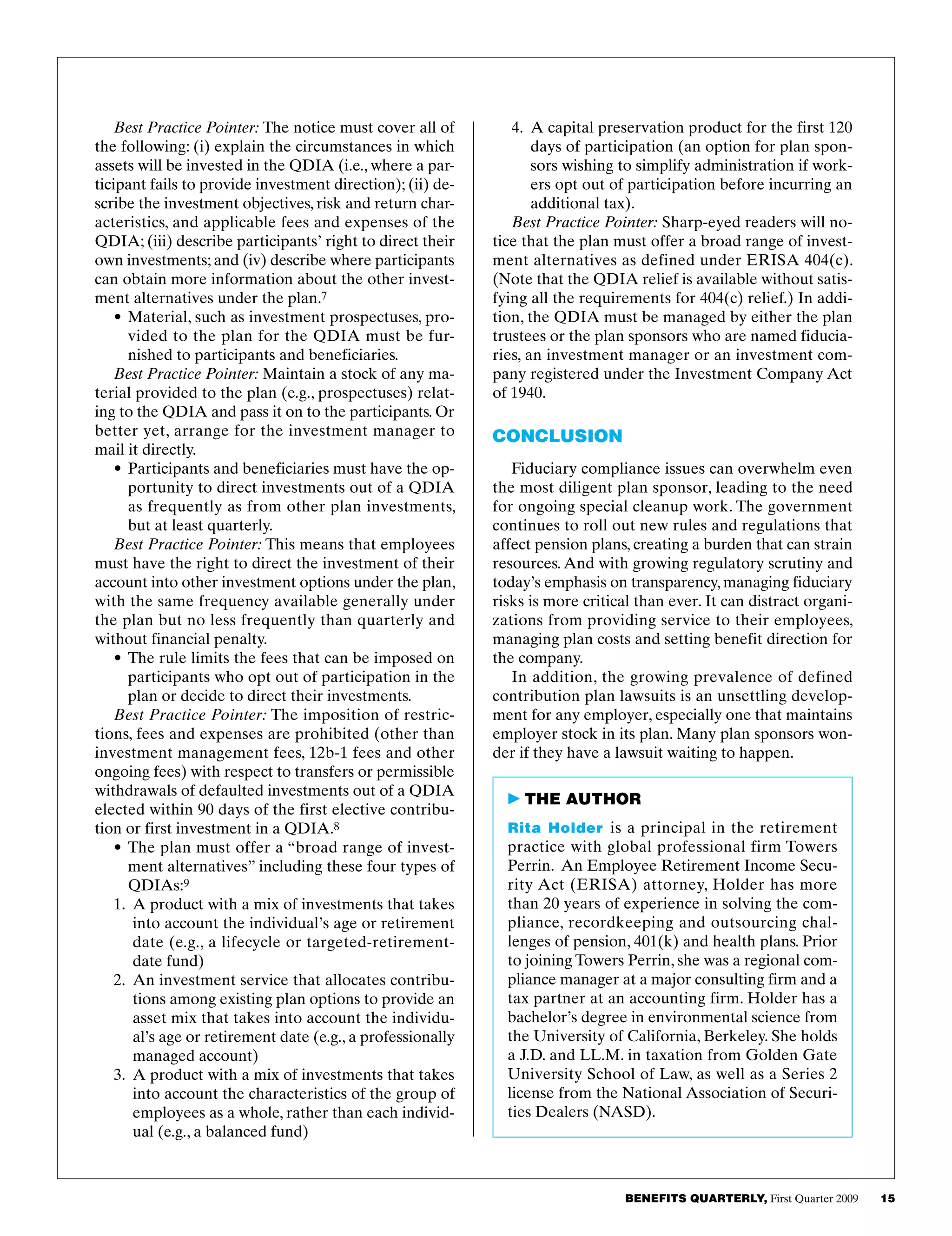 BENEFITS QUARTERLY, First Quarter 2009     15  
4.	 A capital preservation product for the first 120
days of participation (an option for plan spon­
sors wishing to simplify administration if work­
ers opt out of participation before incurring an
additional tax).
Best Practice Pointer: Sharp-eyed readers will no­
tice that the plan must offer a broad range of invest­
ment alternatives as defined under ERISA 404(c).
(Note that the QDIA relief is available without satis­
fying all the requirements for 404(c) relief.) In addi­
tion, the QDIA must be managed by either the plan
trustees or the plan sponsors who are named fiducia­
ries, an investment manager or an investment com­
pany registered under the Investment Company Act
of 1940.
Conclusion
Fiduciary compliance issues can overwhelm even
the most diligent plan sponsor, leading to the need
for ongoing special cleanup work. The government
continues to roll out new rules and regulations that
affect pension plans, creating a burden that can strain
resources. And with growing regulatory scrutiny and
today’s emphasis on transparency, managing fiduciary
risks is more critical than ever. It can distract organi­
zations from providing service to their employees,
managing plan costs and setting benefit direction for
the company.
In addition, the growing prevalence of defined
contribution plan lawsuits is an unsettling develop­
ment for any employer, especially one that maintains
employer stock in its plan. Many plan sponsors won­
der if they have a lawsuit waiting to happen.
Best Practice Pointer: The notice must cover all of
the following: (i) explain the circumstances in which
assets will be invested in the QDIA (i.e., where a par­
ticipant fails to provide investment direction); (ii) de­
scribe the investment objectives, risk and return char­
acteristics, and applicable fees and expenses of the
QDIA; (iii) describe participants’ right to direct their
own investments; and (iv) describe where participants
can obtain more information about the other invest­
ment alternatives under the plan.7
•	Material, such as investment prospectuses, pro­
vided to the plan for the QDIA must be fur­
nished to participants and beneficiaries.
Best Practice Pointer: Maintain a stock of any ma­
terial provided to the plan (e.g., prospectuses) relat­
ing to the QDIA and pass it on to the participants. Or
better yet, arrange for the investment manager to
mail it directly.
•	Participants and beneficiaries must have the op­
portunity to direct investments out of a QDIA
as frequently as from other plan investments,
but at least quarterly.
Best Practice Pointer: This means that employees
must have the right to direct the investment of their
account into other investment options under the plan,
with the same frequency available generally under
the plan but no less frequently than quarterly and
without financial penalty.
•	The rule limits the fees that can be imposed on
participants who opt out of participation in the
plan or decide to direct their investments.
Best Practice Pointer: The imposition of restric­
tions, fees and expenses are prohibited (other than
investment management fees, 12b-1 fees and other
ongoing fees) with respect to transfers or permissible
withdrawals of defaulted investments out of a QDIA
elected within 90 days of the first elective contribu­
tion or first investment in a QDIA.8
•	The plan must offer a “broad range of invest­
ment alternatives” including these four types of
QDIAs:9
1.	 A product with a mix of investments that takes
into account the individual’s age or retirement
date (e.g., a lifecycle or targeted-retirement-
date fund)
2.	 An investment service that allocates contribu­
tions among existing plan options to provide an
asset mix that takes into account the individu­
al’s age or retirement date (e.g., a professionally
managed account)
3.	 A product with a mix of investments that takes
into account the characteristics of the group of
employees as a whole, rather than each individ­
ual (e.g., a balanced fund)
 THE AUTHOR
Rita Holder is a principal in the retirement
practice with global professional firm Towers
Perrin. An Employee Retirement Income Secu­
rity Act (ERISA) attorney, Holder has more
than 20 years of experience in solving the com­
pliance, recordkeeping and outsourcing chal­
lenges of pension, 401(k) and health plans. Prior
to joining Towers Perrin, she was a regional com­
pliance manager at a major consulting firm and a
tax partner at an accounting firm. Holder has a
bachelor’s degree in environmental science from
the University of California, Berkeley. She holds
a J.D. and LL.M. in taxation from Golden Gate
University School of Law, as well as a Series 2
license from the National Association of Securi­
ties Dealers (NASD).
 