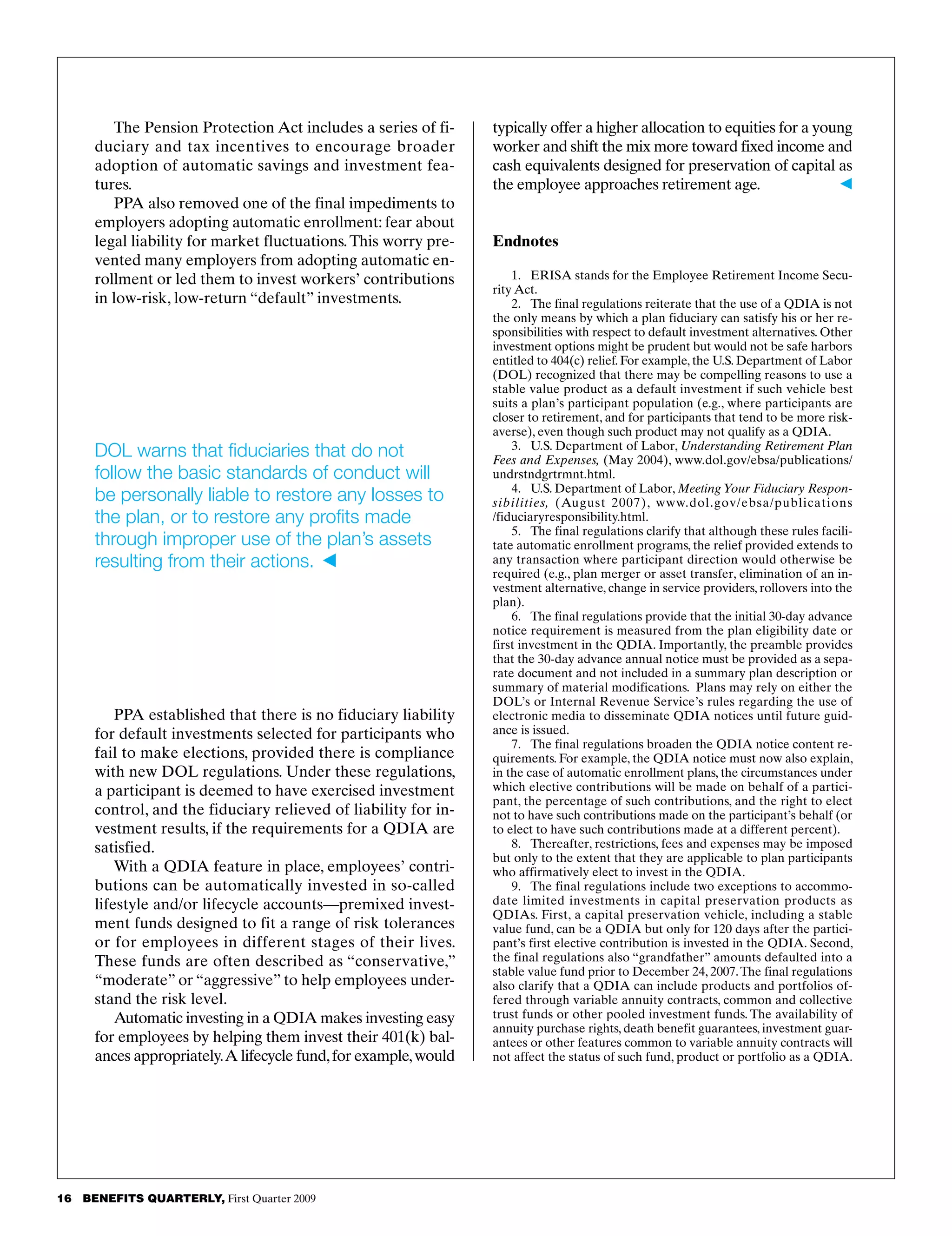 16   BENEFITS QUARTERLY, First Quarter 2009
typically offer a higher allocation to equities for a young
worker and shift the mix more toward fixed income and
cash equivalents designed for preservation of capital as
the employee approaches retirement age.	 b
Endnotes
1.	 ERISA stands for the Employee Retirement Income Secu­
rity Act.
2.	 The final regulations reiterate that the use of a QDIA is not
the only means by which a plan fiduciary can satisfy his or her re­
sponsibilities with respect to default investment alternatives. Other
investment options might be prudent but would not be safe harbors
entitled to 404(c) relief. For example, the U.S. Department of Labor
(DOL) recognized that there may be compelling reasons to use a
stable value product as a default investment if such vehicle best
suits a plan’s participant population (e.g., where participants are
closer to retirement, and for participants that tend to be more risk-
averse), even though such product may not qualify as a QDIA.
3.	 U.S. Department of Labor, Understanding Retirement Plan
Fees and Expenses, (May 2004), www.dol.gov/ebsa/publications/
undrstndgrtrmnt.html.
4.	 U.S. Department of Labor, Meeting Your Fiduciary Respon-
sibilities, (August 2007), www.dol.gov/ebsa/publications
/fiduciaryresponsibility.html.
5.	 The final regulations clarify that although these rules facili­
tate automatic enrollment programs, the relief provided extends to
any transaction where participant direction would otherwise be
required (e.g., plan merger or asset transfer, elimination of an in­
vestment alternative, change in service providers, rollovers into the
plan).
6.	 The final regulations provide that the initial 30-day advance
notice requirement is measured from the plan eligibility date or
first investment in the QDIA. Importantly, the preamble provides
that the 30-day advance annual notice must be provided as a sepa­
rate document and not included in a summary plan description or
summary of material modifications. Plans may rely on either the
DOL’s or Internal Revenue Service’s rules regarding the use of
electronic media to disseminate QDIA notices until future guid­
ance is issued.
7.	 The final regulations broaden the QDIA notice content re­
quirements. For example, the QDIA notice must now also explain,
in the case of automatic enrollment plans, the circumstances under
which elective contributions will be made on behalf of a partici­
pant, the percentage of such contributions, and the right to elect
not to have such contributions made on the participant’s behalf (or
to elect to have such contributions made at a different percent).
8.	 Thereafter, restrictions, fees and expenses may be imposed
but only to the extent that they are applicable to plan participants
who affirmatively elect to invest in the QDIA.
9.	 The final regulations include two exceptions to accommo­
date limited investments in capital preservation products as
QDIAs. First, a capital preservation vehicle, including a stable
value fund, can be a QDIA but only for 120 days after the partici­
pant’s first elective contribution is invested in the QDIA. Second,
the final regulations also “grandfather” amounts defaulted into a
stable value fund prior to December 24, 2007.The final regulations
also clarify that a QDIA can include products and portfolios of­
fered through variable annuity contracts, common and collective
trust funds or other pooled investment funds. The availability of
annuity purchase rights, death benefit guarantees, investment guar­
antees or other features common to variable annuity contracts will
not affect the status of such fund, product or portfolio as a QDIA.
The Pension Protection Act includes a series of fi­
duciary and tax incentives to encourage broader
adoption of automatic savings and investment fea­
tures.
PPA also removed one of the final impediments to
employers adopting automatic enrollment: fear about
legal liability for market fluctuations.This worry pre­
vented many employers from adopting automatic en­
rollment or led them to invest workers’ contributions
in low-risk, low-return “default” investments.
PPA established that there is no fiduciary liability
for default investments selected for participants who
fail to make elections, provided there is compliance
with new DOL regulations. Under these regulations,
a participant is deemed to have exercised investment
control, and the fiduciary relieved of liability for in­
vestment results, if the requirements for a QDIA are
satisfied.
With a QDIA feature in place, employees’ contri­
butions can be automatically invested in so-called
lifestyle and/or lifecycle accounts—premixed invest­
ment funds designed to fit a range of risk tolerances
or for employees in different stages of their lives.
These funds are often described as “conservative,”
“moderate” or “aggressive” to help employees under­
stand the risk level.
Automatic investing in a QDIA makes investing easy
for employees by helping them invest their 401(k) bal­
ances appropriately.A lifecycle fund,for example,would
DOL warns that fiduciaries that do not
follow the basic standards of conduct will
be personally liable to restore any losses to
the plan, or to restore any profits made
through improper use of the plan’s assets
resulting from their actions.	
 
