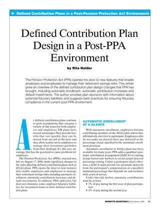 BENEFITS QUARTERLY, First Quarter 2009     11  
    Defined Contribution Plans in a Post-Pension Protection Act Environment
Automatic Enrollment
at a Glance
With automatic enrollment, employees become
contributing members of the 401(k) plan unless they
affirmatively elect not to participate. Employees who
do not make an election have pay deferred at the
percentage of pay specified in the automatic enroll­
ment provision.
Automatic enrollment in 401(k) plans has been
available for many years. PPA adds a qualified auto­
matic contribution arrangement (QACA) to existing
design-based safe harbors to avoid actual deferral
percentage testing. Unless a participant elects other­
wise, a QACA must provide for automatic deferrals
from the participant’s compensation at a specified
minimum percentage that depends on, and escalates
with, years of service.
Under this safe harbor, automatic contributions
must be at least:
•	3% of pay during the first year of plan participa­
tion
•	4% of pay during the second year
A
s defined contribution plans continue
to grow in popularity, they can pose a
variety of risk issues for both employ­
ers and employees. DB plans have
several advantages:They provide ben­
efits that vest quickly, they can be
moved from one job to the next, and
they allow techno-savvy employees to
manage their investment portfolios
from their desktops. It’s this very ad­
vantage that has the potential to cause problems for
employers.
The Pension Protection Act (PPA), enacted into
law on August 17, 2006, made significant changes to
the rules affecting defined contribution plans such as
401(k) plans. PPA opens the door to new features
that enable employers and employees to manage
their retirement savings risks, including automatic en­
rollment, automatic contribution increases and de­
fault investments. In addition, PPA addresses, but
does not eliminate, some employer fiduciary liabili­
ties for investment losses in their defined contribu­
tion plans.
Defined Contribution Plan
Design in a Post-PPA
Environment
by Rita Holder
The Pension Protection Act (PPA) opened the door to new features that enable
employers and employees to manage their retirement savings risks. This article
gives an overview of the defined contribution plan design changes that PPA has
brought, including automatic enrollment, automatic contribution increases and
default investments. The author provides plan sponsors with information about
potential fiduciary liabilities and suggests best practices for ensuring fiduciary
compliance in the current post-PPA environment.
 