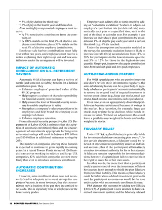 12   BENEFITS QUARTERLY, First Quarter 2009
Employers can address this to some extent by add­
ing an “automatic escalation” feature. It adjusts an
employee’s contribution rate (or deferral rate) auto­
matically each year at a specified time, such as the
end of the fiscal or calendar year. For example, it can
increase an individual’s plan contributions by an ad­
ditional 1% of eligible pay each year until a certain
threshold (e.g., 6%) is reached.
Under the assumptions and scenarios modeled in
the survey, the automatic escalation feature is likely to
increase overall 401(k) accumulations from 11% to
28% for participants in the lowest-income quartile,
and 5% to 12% for those in the highest-income
quartile. Simply put, it narrows the gap in contribution
rates between high-paid and low-paid employees.
Auto-Rebalancing Feature
For 401(k) participants who are passive investors
and don’t review their investments regularly, the
auto-rebalancing feature can be a great help. It regu­
larly rebalances participants’ accounts automatically
to restore the original level of targeted investment in
various asset classes (e.g., large cap stocks, small cap
stocks, fixed income investments, cash equivalents).
Over time, even an appropriately diversified port­
folio can become unbalanced because of swings in
the market. In a recession, for example, large cap
stocks may register large declines while bonds in­
crease in value. Without an adjustment, this could
leave a portfolio overweighted in bonds and under­
weighted in stocks.
Fiduciary Relief
Under ERISA, a plan fiduciary is generally liable
for investment decisions concerning plan assets.1
Un­
der certain circumstances, a fiduciary could be re­
lieved of investment responsibility under an individ­
ual account plan if the participant affirmatively
exercises investment authority for his or her account.
A fiduciary remains responsible for investment deci­
sions, however, if a participant fails to exercise his or
her right to invest his or her own assets.
In other words, the mere fact that a participant
could exercise control over the investment of his or
her account is not enough to shield the plan fiduciary
from potential liability. This means a plan fiduciary
could be liable when a default investment protocol is
used for participant accounts—as would be the case
under a plan with an automatic enrollment feature.
PPA changes this outcome by adding new ERISA
§404(c)(5). A participant is now deemed to have ex­
ercised investment control, and the fiduciary relieved
•	5% of pay during the third year
•	6% of pay in the fourth year and thereafter.
Also, nonhighly compensated employees must re­
ceive:
•	A 3% nonelective contribution from the com­
pany, or
•	A 100% match on the first 1% of elective em­
ployee contributions, plus a 50% match on the
next 5% of elective employee contributions.
Employer safe harbor contributions must fully
vest within two years, and employees must receive a
notice explaining their right to opt out and how con­
tributions under the arrangement will be invested.
Impact of Automatic
Enrollment on U.S. Retirement
Savings
Automatic 401(k) features can have a variety of
subtle (and some not-so-subtle) benefits for a defined
contribution plan.They
•	Enhance employees’ perceived value of the
401(k) program
•	Help support a culture of shared responsibility
for financial security in retirement
•	Help ensure the level of financial security neces­
sary to enable employees to retire
•	 Strengthen a company’s value proposition to its
employees and help brand the company as an
employer of choice
•	 Enhance employee retention.
From a financial security perspective, the U.S. De­
partment of Labor (DOL) estimates that the adop­
tion of automatic enrollment plans and the encour­
agement of investments appropriate for long-term
retirement savings will result in between $70 billion
and $134 billion in additional retirement savings by
2034.
The number of companies offering these features
is expected to continue to grow rapidly in coming
years. In a recent Towers Perrin survey of 126 finan­
cial executives working in midsize and large U.S.
companies, 42% said their companies are now more
likely than ever to introduce automatic enrollment.
Automatic Contribution
Increases
However, auto enrollment alone does not neces­
sarily lead to adequate retirement savings for em­
ployees because, in many instances, they elect to con­
tribute only a fraction of the pay they are entitled to
set aside. This is especially true of employees in the
lower salary grades.
 