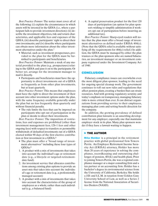 BENEFITS QUARTERLY, First Quarter 2009     15  
4.	 A capital preservation product for the first 120
days of participation (an option for plan spon­
sors wishing to simplify administration if work­
ers opt out of participation before incurring an
additional tax).
Best Practice Pointer: Sharp-eyed readers will no­
tice that the plan must offer a broad range of invest­
ment alternatives as defined under ERISA 404(c).
(Note that the QDIA relief is available without satis­
fying all the requirements for 404(c) relief.) In addi­
tion, the QDIA must be managed by either the plan
trustees or the plan sponsors who are named fiducia­
ries, an investment manager or an investment com­
pany registered under the Investment Company Act
of 1940.
Conclusion
Fiduciary compliance issues can overwhelm even
the most diligent plan sponsor, leading to the need
for ongoing special cleanup work. The government
continues to roll out new rules and regulations that
affect pension plans, creating a burden that can strain
resources. And with growing regulatory scrutiny and
today’s emphasis on transparency, managing fiduciary
risks is more critical than ever. It can distract organi­
zations from providing service to their employees,
managing plan costs and setting benefit direction for
the company.
In addition, the growing prevalence of defined
contribution plan lawsuits is an unsettling develop­
ment for any employer, especially one that maintains
employer stock in its plan. Many plan sponsors won­
der if they have a lawsuit waiting to happen.
Best Practice Pointer: The notice must cover all of
the following: (i) explain the circumstances in which
assets will be invested in the QDIA (i.e., where a par­
ticipant fails to provide investment direction); (ii) de­
scribe the investment objectives, risk and return char­
acteristics, and applicable fees and expenses of the
QDIA; (iii) describe participants’ right to direct their
own investments; and (iv) describe where participants
can obtain more information about the other invest­
ment alternatives under the plan.7
•	Material, such as investment prospectuses, pro­
vided to the plan for the QDIA must be fur­
nished to participants and beneficiaries.
Best Practice Pointer: Maintain a stock of any ma­
terial provided to the plan (e.g., prospectuses) relat­
ing to the QDIA and pass it on to the participants. Or
better yet, arrange for the investment manager to
mail it directly.
•	Participants and beneficiaries must have the op­
portunity to direct investments out of a QDIA
as frequently as from other plan investments,
but at least quarterly.
Best Practice Pointer: This means that employees
must have the right to direct the investment of their
account into other investment options under the plan,
with the same frequency available generally under
the plan but no less frequently than quarterly and
without financial penalty.
•	The rule limits the fees that can be imposed on
participants who opt out of participation in the
plan or decide to direct their investments.
Best Practice Pointer: The imposition of restric­
tions, fees and expenses are prohibited (other than
investment management fees, 12b-1 fees and other
ongoing fees) with respect to transfers or permissible
withdrawals of defaulted investments out of a QDIA
elected within 90 days of the first elective contribu­
tion or first investment in a QDIA.8
•	The plan must offer a “broad range of invest­
ment alternatives” including these four types of
QDIAs:9
1.	 A product with a mix of investments that takes
into account the individual’s age or retirement
date (e.g., a lifecycle or targeted-retirement-
date fund)
2.	 An investment service that allocates contribu­
tions among existing plan options to provide an
asset mix that takes into account the individu­
al’s age or retirement date (e.g., a professionally
managed account)
3.	 A product with a mix of investments that takes
into account the characteristics of the group of
employees as a whole, rather than each individ­
ual (e.g., a balanced fund)
 THE AUTHOR
Rita Holder is a principal in the retirement
practice with global professional firm Towers
Perrin. An Employee Retirement Income Secu­
rity Act (ERISA) attorney, Holder has more
than 20 years of experience in solving the com­
pliance, recordkeeping and outsourcing chal­
lenges of pension, 401(k) and health plans. Prior
to joining Towers Perrin, she was a regional com­
pliance manager at a major consulting firm and a
tax partner at an accounting firm. Holder has a
bachelor’s degree in environmental science from
the University of California, Berkeley. She holds
a J.D. and LL.M. in taxation from Golden Gate
University School of Law, as well as a Series 2
license from the National Association of Securi­
ties Dealers (NASD).
 