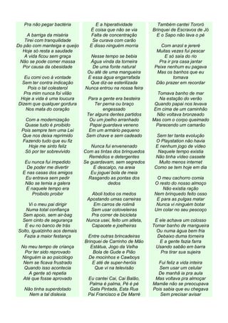 Pra não pegar bactéria           E a hiperatividade           Também cantei Tororó
                                 É coisa que não se via        Brinquei de Escravos de Jó
    A barriga da miséria         Falta de concentração           E o Sapo não lava o pé
   Tirei com tranquilidade        Se curava com carão
Do pão com manteiga e queijo     E disso ninguém morria           Com anzol e jereré
  Hoje só resta a saudade                                       Muitas vezes fui pescar
   A vida ficou sem graça        Nesse tempo se bebia               E só saía do rio
 Não se pode comer massa         Água vinda da torneira          Pra ir pra casa jantar
  Por causa da obesidade          De uma fonte natural         Peixe nenhum eu pagava
                                Ou até de uma mangueira         Mas os banhos que eu
   Eu comi ovo à vontade        E essa água engarrafada                  tomava
 Sem ter contra indicação        Que diz-se esterilizada        Dão prazer em recordar
    Pois o tal colesterol      Nunca entrou na nossa feira
  Pra mim nunca foi vilão                                        Tomava banho de mar
 Hoje a vida é uma loucura       Para a gente era besteira        Na estação do verão
Dizem que qualquer gordura          Ter perna ou braço          Quando papai nos levava
   Nos mata do coração                  engessado              Em cima de um caminhão
                                Ter alguns dentes partidos       Não voltava bronzeado
   Com a modernização            Ou um joelho arranhado        Mas com o corpo queimado
   Quase tudo é proibido          Papai guardava veneno         Parecendo um camarão
  Pois sempre tem uma Lei        Em um armário pequeno
  Que nos deixa reprimido       Sem chave e sem cadeado         Sem ter tanta evolução
  Fazendo tudo que eu fiz                                       O Playstation não havia
     Hoje me sinto feliz          Nunca fui envenenado         E nenhum jogo de vídeo
   Só por ter sobrevivido      Com as tintas dos brinquedos     Naquele tempo existia
                                 Remédios e detergentes        Não tinha vídeo cassete
   Eu nunca fui impedido       Se guardavam, sem segredos        Muito menos internet
    De poder me divertir           E descalço, na areia        Como se tem hoje em dia
  E nas casas dos amigos          Eu joguei bola de meia
   Eu entrava sem pedir          Rasgando as pontas dos         O meu cachorro comia
   Não se temia a galera                  dedos                O resto do nosso almoço
   E naquele tempo era                                             Não existia ração
      Proibido proibir            Aboli todos os medos         Nem brinquedo feito osso
                                Apostando umas carreiras        E para as pulgas matar
     Vi o meu pai dirigir          Em carros de rolimã          Nunca vi ninguém botar
    Numa total confiança          Sem usar cotoveleiras        Um colar no seu pescoço
  Sem apoio, sem air-bag          Pra correr de bicicleta
  Sem cinto de segurança        Nunca usei, feito um atleta,    E ele achava um colosso
   E eu no banco de trás          Capacete e joelheiras        Tomar banho de mangueira
Solto, igualzinho aos demais                                     Ou numa água bem fria
   Fazia a maior festança       Entre outras brincadeiras        Debaixo duma torneira
                               Brinquei de Carrinho de Mão        E a gente fazia farra
  No meu tempo de criança         Estátua, Jogo da Velha        Usando sabão em barra
    Por ter sido reprovado         Bola de Gude e Pião            Pra tirar sua sujeira
  Ninguém ia ao psicólogo        De mocinhos e Cawboys
   Nem se ficava frustrado         E até de super-heróis         Fui feliz a vida inteira
   Quando isso acontecia            Que vi na televisão           Sem usar um celular
      A gente só repetia                                         De manhã ia pra aula
   Até que fosse aprovado        Eu cantei Cai, Cai Balão,      Mas voltava pra almoçar
                                 Palma é palma, Pé é pé        Mamãe não se preocupava
   Não tinha superdotado          Gata Pintada, Esta Rua       Pois sabia que eu chegava
     Nem a tal dislexia          Pai Francisco e De Marré         Sem precisar avisar
 