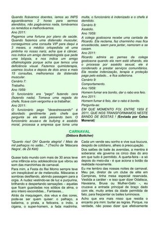 Quando ficávamos doentes, íamos ao INPS          multa, o funcionário é indenizado e o chefe é
aguardávamos 2 horas para sermos                 demitido.
atendidos, não pagávamos nada, tomávamos         Cenário 8:
os remédios e melhorávamos.                      Assédio.
Ano 2011:                                        Ano 1959:
Pagamos uma fortuna por plano de saúde.          A colega gostosona recebe uma cantada de
Quando fazemos uma distensão muscular,           Ricardo. Ela reclama, faz charminho mas fica
conseguimos uma consulta VIP para daqui a        envaidecida, saem para jantar, namoram e se
3 meses, o médico ortopedista vê uma             casam.
pintinha no nosso nariz, acha que é câncer,      Ano 2011:
nos indica um amigo dermatologista que pede
uma biópsia, e nos indica um amigo               Ricardo admira as pernas da colega
oftalmologista porque acha que temos uma         gostosona quando ela nem está olhando, ela
deficiência visual. Fazemos quimioterapia,       o processa por assédio sexual, ele é
usamos óculos e depois de dois anos e mais       condenado a prestar serviços comunitários.
15 consultas, melhoramos da distensão            Ela recebe indenização, terapia e proteção
muscular.                                        paga pelo estado... e fica solteirona.
Cenário 7:                                       Cenário 9:
Trabalho.                                        Comportamento.
Ano 1959:                                        Ano 1959:
O funcionário era "pego" fazendo cera            Homem fumar era bonito, dar o rabo era feio.
(fazendo nada). Tomava uma regada do             Ano 2011:
chefe, ficava com vergonha e ia trabalhar.       Homem fumar é feio, dar o rabo é bonito.
Ano 2011:                                        Pergunta-se:
O funcionário pego "desestressando" é            EM QUE MOMENTO FOI, ENTRE 1959 E
abordado gentilmente pelo chefe que              2011, QUE NOS TRANSFORMAMOS NESTE
pergunta se ele está passando bem. O             BANDO DE BOSTAS ! (Enviada por Celso
funcionário acusa-o de bullying e assédio        Monerat)
moral, processa a empresa que toma uma

                                        CARNAVAL
                                     (Débora Bottcher)
"Quanto riso! Oh! Quanta alegria! / Mais de      Cada um vende seu sonho e vive sua loucura,
mil palhaços no salão..." (Trecho de 'Máscara    despido de cotidiano, alheio à preocupação.
Negra', de Zé Kéti)                              Dos salões de baile às avenidas, a mentira é
                                                 soberana: ela governa os cinco dias do ano
Quase todo mundo com mais de 30 anos teve        em que tudo é permitido. A quarta-feira - e só
uma infância e/ou adolescência que vibrou ao     depois do meio-dia - é que aciona o botão da
som das marchinhas de carnaval.                  realidade novamente.
Para mim, a Festa do Rei Momo sempre teve        Eu me lembro das nossas noites de carnaval.
um inexplicável ar de melancolia. Máscaras e     Meu pai, diretor de um clube de elite em
sombras desfilando, abrindo passagem para a      Campinas, tinha mesa especial reservada.
orgia. A nudez vestindo-se de luz e purpurina,   Vestida a caráter - e isso quer dizer Odalisca,
brilhando e despertando sensações – aquelas      Havaiana, Bruxa ou Mulher-Gato -, eu
que ficam guardadas nos sótãos da alma, o        cruzava a entrada principal de braço dado
ano inteiro escondidas... Fantasias...           com ele, muito antes da idade permitida de
Atrás da maquiagem, dos véus e das cores,        fato, para freqüentar os bailes luminosos.
pode-se ser quem quiser: o palhaço, a            Acho que era mais nisso que residia o
bailarina, o pirata, a feiticeira, o índio, a    encanto pra mim: burlar as regras. Porque, na
cigana, o super-homem, a fada madrinha.          verdade, não posso dizer que efetivamente
 
