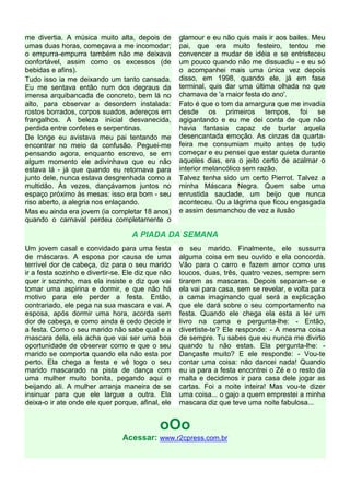 me divertia. A música muito alta, depois de         glamour e eu não quis mais ir aos bailes. Meu
umas duas horas, começava a me incomodar;           pai, que era muito festeiro, tentou me
o empurra-empurra também não me deixava             convencer a mudar de idéia e se entristeceu
confortável, assim como os excessos (de             um pouco quando não me dissuadiu - e eu só
bebidas e afins).                                   o acompanhei mais uma única vez depois
Tudo isso ia me deixando um tanto cansada.          disso, em 1998, quando ele, já em fase
Eu me sentava então num dos degraus da              terminal, quis dar uma última olhada no que
imensa arquibancada de concreto, bem lá no          chamava de 'a maior festa do ano'.
alto, para observar a desordem instalada:           Fato é que o tom da amargura que me invadia
rostos borrados, corpos suados, adereços em         desde os primeiros tempos, foi se
frangalhos. A beleza inicial desvanecida,           agigantando e eu me dei conta de que não
perdida entre confetes e serpentinas.               havia fantasia capaz de burlar aquela
De longe eu avistava meu pai tentando me            desencantada emoção. As cinzas da quarta-
encontrar no meio da confusão. Peguei-me            feira me consumiam muito antes de tudo
pensando agora, enquanto escrevo, se em             começar e eu pensei que estar quieta durante
algum momento ele adivinhava que eu não             aqueles dias, era o jeito certo de acalmar o
estava lá - já que quando eu retornava para         interior melancólico sem razão.
junto dele, nunca estava desgrenhada como a         Talvez tenha sido um certo Pierrot. Talvez a
multidão. Às vezes, dançávamos juntos no            minha Máscara Negra. Quem sabe uma
espaço próximo às mesas: isso era bom - seu         enrustida saudade, um beijo que nunca
riso aberto, a alegria nos enlaçando.               aconteceu. Ou a lágrima que ficou engasgada
Mas eu ainda era jovem (ia completar 18 anos)       e assim desmanchou de vez a ilusão
quando o carnaval perdeu completamente o

                                   A PIADA DA SEMANA
Um jovem casal e convidado para uma festa           e seu marido. Finalmente, ele sussurra
de máscaras. A esposa por causa de uma              alguma coisa em seu ouvido e ela concorda.
terrível dor de cabeça, diz para o seu marido       Vão para o carro e fazem amor como uns
ir a festa sozinho e divertir-se. Ele diz que não   loucos, duas, três, quatro vezes, sempre sem
quer ir sozinho, mas ela insiste e diz que vai      tirarem as mascaras. Depois separam-se e
tomar uma aspirina e dormir, e que não há           ela vai para casa, sem se revelar, e volta para
motivo para ele perder a festa. Então,              a cama imaginando qual será a explicação
contrariado, ele pega na sua mascara e vai. A       que ele dará sobre o seu comportamento na
esposa, após dormir uma hora, acorda sem            festa. Quando ele chega ela esta a ler um
dor de cabeça, e como ainda é cedo decide ir        livro na cama e pergunta-lhe: - Então,
a festa. Como o seu marido não sabe qual e a        divertiste-te? Ele responde: - A mesma coisa
mascara dela, ela acha que vai ser uma boa          de sempre. Tu sabes que eu nunca me divirto
oportunidade de observar como e que o seu           quando tu não estas. Ela pergunta-lhe: -
marido se comporta quando ela não esta por          Dançaste muito? E ele responde: - Vou-te
perto. Ela chega a festa e vê logo o seu            contar uma coisa: não dancei nada! Quando
marido mascarado na pista de dança com              eu ia para a festa encontrei o Zé e o resto da
uma mulher muito bonita, pegando aqui e             malta e decidimos ir para casa dele jogar as
beijando ali. A mulher arranja maneira de se        cartas. Foi a noite inteira! Mas vou-te dizer
insinuar para que ele largue a outra. Ela           uma coisa... o gajo a quem emprestei a minha
deixa-o ir ate onde ele quer porque, afinal, ele    mascara diz que teve uma noite fabulosa...


                                             oOo
                                Acessar: www.r2cpress.com.br
 