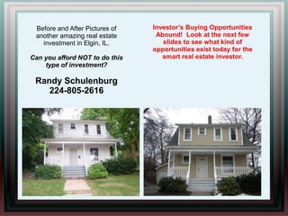 Investor’s Buying Opportunities Abound!  Look at the next few slides to see what kind of opportunities exist today for the smart real estate investor. Before and After Pictures of another amazing real estate investment in Elgin, IL. Can you afford NOT to do this type of investment? Randy Schulenburg 224-805-2616 