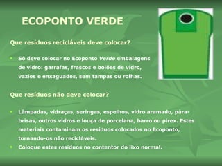 ECOPONTO   VERDE Que resíduos recicláveis deve colocar? Só deve colocar no Ecoponto  Verde  embalagens de vidro: garrafas, frascos e boiões de vidro, vazios e enxaguados, sem tampas ou rolhas. Que resíduos não deve colocar? Lâmpadas, vidraças, seringas, espelhos, vidro aramado, pára-brisas, outros vidros e louça de porcelana, barro ou pirex. Estes materiais contaminam os resíduos colocados no Ecoponto, tornando-os não recicláveis.  Coloque estes resíduos no contentor do lixo normal. 