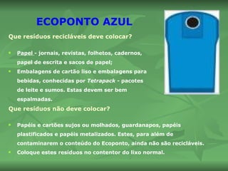 ECOPONTO AZUL Que resíduos recicláveis deve colocar? Papel  - jornais, revistas, folhetos, cadernos, papel de escrita e sacos de papel; Embalagens de cartão liso e embalagens para bebidas, conhecidas por  Tetrapack  - pacotes de leite e sumos. Estas devem ser bem espalmadas. Que resíduos não deve colocar? Papéis e cartões sujos ou molhados, guardanapos, papéis plastificados e papéis metalizados. Estes, para além de contaminarem o conteúdo do Ecoponto, ainda não são recicláveis. Coloque estes resíduos no contentor do lixo normal.   