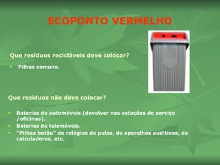 ECOPONTO VERMELHO Que resíduos recicláveis deve colocar? Pilhas comuns. Que resíduos não deve colocar? Baterias de automóveis (devolver nas estações de serviço /oficinas). Baterias de telemóveis. “ Pilhas botão” de relógios de pulso, de aparelhos auditivos, de calculadoras, etc. 
