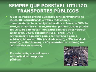 SEMPRE QUE POSSÍVEL UTILIZO TRANSPORTES PÚBLICOS O uso de veículo próprio aumentou consideravelmente no século XX, intensificando o tráfico rodoviário e, consequentemente, a poluição atmosférica. Cerca de 60% da poluição atmosférica nas regiões das grandes cidades provém dos veículos automóveis. Dos gases emitidos pelos veículos automóveis, 99,9% são inofensivos. Porém, 1% é extremamente agressivo para o ser humano e para o ambiente, tal como o NOx (óxido de azoto), o SOx (óxido de enxofre), o Pb (chumbo), o CO (monóxido de carbono) e o CO2 (dióxido de carbono). Por esta razão, aconselha-se a utilização dos transportes públicos. 