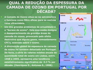 A Camada de Ozono situa-se na estratosfera e funciona como filtro eficaz para os nocivos raios ultravioleta. Um dos grandes problemas da actualidade é o “buraco de ozono”. Esta expressão designa o desaparecimento de grandes áreas da camada do ozono, provocado pelo efeito destrutivo que alguns gases, nomeadamente CFC’s, exercem sobre o ozono.  A diminuição global da espessura da camada de ozono foi também detectada em Portugal. De facto, a série de valores médios anuais da quantidade total de ozono em Lisboa, entre 1968 e 2005, apresenta uma tendência estatisticamente significativa de -3.3 % por década. (Henriques D., Antunes S., 1998) QUAL A REDUÇÃO DA ESPESSURA DA CAMADA DE OZONO EM PORTUGAL POR DÉCADA?   