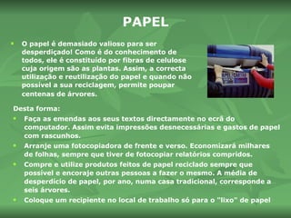 PAPEL O papel é demasiado valioso para ser desperdiçado! Como é do conhecimento de todos, ele é constituído por fibras de celulose cuja origem são as plantas. Assim, a correcta utilização e reutilização do papel e quando não possível a sua reciclagem, permite poupar centenas de árvores.   Desta forma:  Faça as emendas aos seus textos directamente no ecrã do computador. Assim evita impressões desnecessárias e gastos de papel com rascunhos. Arranje uma fotocopiadora de frente e verso. Economizará milhares de folhas, sempre que tiver de fotocopiar relatórios compridos. Compre e utilize produtos feitos de papel reciclado sempre que possível e encoraje outras pessoas a fazer o mesmo. A média de desperdício de papel, por ano, numa casa tradicional, corresponde a seis árvores. Coloque um recipiente no local de trabalho só para o "lixo" de papel 