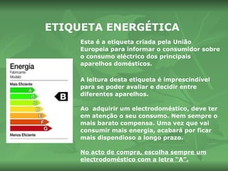 ETIQUETA ENERGÉTICA Esta é a etiqueta criada pela União Europeia para informar o consumidor sobre o consumo eléctrico dos principais aparelhos domésticos.  A leitura desta etiqueta é imprescindível para se poder avaliar e decidir entre diferentes aparelhos.  Ao  adquirir  um  electrodoméstico,  deve ter em atenção o seu consumo.  Nem sempre o mais barato compensa. Uma vez que vai consumir mais energia, acabará por ficar mais dispendioso a longo prazo.  No acto de compra, escolha sempre um electrodoméstico com a letra “A”. 