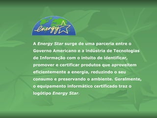 A  Energy Star  surge de uma parceria entre o Governo Americano e a indústria de Tecnologias de Informação com o intuito de identificar, promover e certificar produtos que aproveitem eficientemente a energia, reduzindo o seu consumo e preservando o ambiente. Geralmente, o equipamento informático certificado traz o logótipo  Energy Star . 