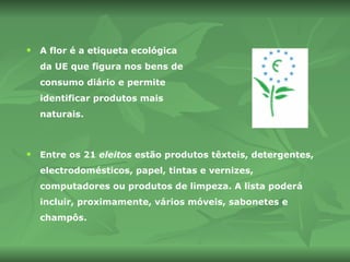 A flor é a etiqueta ecológica da UE que figura nos bens de consumo diário e permite identificar produtos mais naturais. Entre os 21  eleitos  estão produtos têxteis, detergentes, electrodomésticos, papel, tintas e vernizes, computadores ou produtos de limpeza. A lista poderá incluir, proximamente, vários móveis, sabonetes e champôs.  