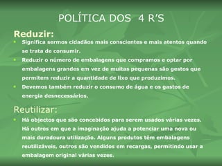 Reduzir:   Significa sermos cidadãos mais conscientes e mais atentos quando se trata de consumir.  Reduzir o número de embalagens que compramos e optar por embalagens grandes em vez de muitas pequenas são gestos que permitem reduzir a quantidade de lixo que produzimos.  Devemos também reduzir o consumo de água e os gastos de energia desnecessários. Reutilizar: Há objectos que são concebidos para serem usados várias vezes. Há outros em que a imaginação ajuda a potenciar uma nova ou mais duradoura utilização. Alguns produtos têm embalagens reutilizáveis, outros são vendidos em recargas, permitindo usar a embalagem original várias vezes. POLÍTICA DOS  4 R’S 