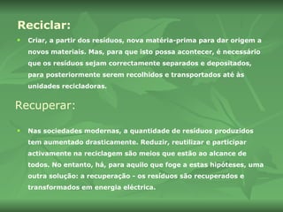 Reciclar: Criar, a partir dos resíduos, nova matéria-prima para dar origem a  novos materiais. Mas, para que isto possa acontecer, é necessário que os resíduos sejam correctamente separados e depositados, para posteriormente serem recolhidos e transportados até às unidades recicladoras.   Recuperar: Nas sociedades modernas, a quantidade de resíduos produzidos tem aumentado drasticamente. Reduzir, reutilizar e participar activamente na reciclagem são meios que estão ao alcance de todos. No entanto, há, para aquilo que foge a estas hipóteses, uma outra solução: a recuperação - os resíduos são recuperados e transformados em energia eléctrica. 