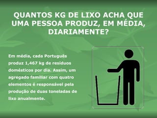 QUANTOS KG DE LIXO ACHA QUE UMA PESSOA PRODUZ, EM MÉDIA, DIARIAMENTE? Em média, cada Português produz 1,467 kg de resíduos domésticos por dia. Assim, um agregado familiar com quatro elementos é responsável pela produção de duas toneladas de lixo anualmente. 