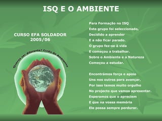 CURSO EFA SOLDADOR 2005/06 ISQ E O   AMBIENTE Para Formação no ISQ Este grupo foi seleccionado, Decidido a aprender E a não ficar parado. O grupo fez-se à vida E começou a trabalhar. Sobre o Ambiente e a Natureza Começou a estudar. Encontrámos força e apoio Uns nos outros para avançar, Por isso temos muito orgulho No projecto que vamos apresentar. Esperamos que o apreciem E que na vossa memória Ele possa sempre perdurar. 