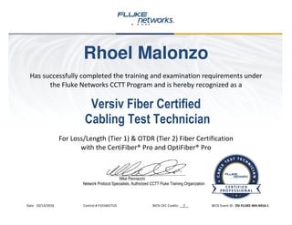 Rhoel Malonzo
Has successfully completed the training and examination requirements under
the Fluke Networks CCTT Program and is hereby recognized as a
Versiv Fiber Certified
Cabling Test Technician
For Loss/Length (Tier 1) & OTDR (Tier 2) Fiber Certification
with the CertiFiber® Pro and OptiFiber® Pro
Mike Pennacchi
Network Protocol Specialists, Authorized CCTT Fluke Training Organization
Date 10/13/2016 Control # F1016017US BICSI CEC Credits 7 BICSI Event ID: OV-FLUKE-WA-0416-1
 