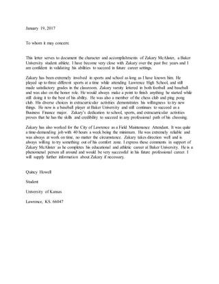 January 19, 2017
To whom it may concern:
This letter serves to document the character and accomplishments of Zakary McAlister, a Baker
University student athlete. I have become very close with Zakary over the past five years and I
am confident in validating his abilities to succeed in future career settings.
Zakary has been extremely involved in sports and school as long as I have known him. He
played up to three different sports at a time while attending Lawrence High School, and still
made satisfactory grades in the classroom. Zakary varsity lettered in both football and baseball
and was also on the honor role. He would always make a point to finish anything he started while
still doing it to the best of his ability. He was also a member of the chess club and ping pong
club. His diverse choices in extracurricular activities demonstrates his willingness to try new
things. He now is a baseball player at Baker University and still continues to succeed as a
Business Finance major. Zakary’s dedication to school, sports, and extracurricular activities
proves that he has the skills and credibility to succeed in any professional path of his choosing.
Zakary has also worked for the City of Lawrence as a Field Maintenance Attendant. It was quite
a time-demanding job with 40 hours a week being the minimum. He was extremely reliable and
was always at work on time, no matter the circumstance. Zakary takes direction well and is
always willing to try something out of his comfort zone. I express these comments in support of
Zakary McAlister as he completes his educational and athletic career at Baker University. He is a
phenomenal person all around and would be very successful in his future professional career. I
will supply further information about Zakary if necessary.
Quincy Howell
Student
University of Kansas
Lawrence, KS. 66047
 