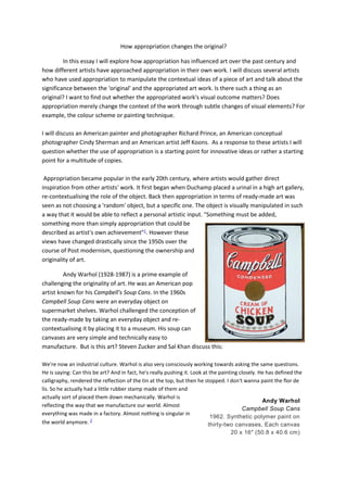 How appropriation changes the original?
In this essay I will explore how appropriation has influenced art over the past century and
how different artists have approached appropriation in their own work. I will discuss several artists
who have used appropriation to manipulate the contextual ideas of a piece of art and talk about the
significance between the 'original' and the appropriated art work. Is there such a thing as an
original? I want to find out whether the appropriated work's visual outcome matters? Does
appropriation merely change the context of the work through subtle changes of visual elements? For
example, the colour scheme or painting technique.
I will discuss an American painter and photographer Richard Prince, an American conceptual
photographer Cindy Sherman and an American artist Jeff Koons. As a response to these artists I will
question whether the use of appropriation is a starting point for innovative ideas or rather a starting
point for a multitude of copies.
Appropriation became popular in the early 20th century, where artists would gather direct
inspiration from other artists' work. It first began when Duchamp placed a urinal in a high art gallery,
re-contextualising the role of the object. Back then appropriation in terms of ready-made art was
seen as not choosing a 'random' object, but a specific one. The object is visually manipulated in such
a way that it would be able to reflect a personal artistic input. "Something must be added,
something more than simply appropriation that could be
described as artist's own achievement"1
. However these
views have changed drastically since the 1950s over the
course of Post modernism, questioning the ownership and
originality of art.
Andy Warhol (1928-1987) is a prime example of
challenging the originality of art. He was an American pop
artist known for his Campbell's Soup Cans. In the 1960s
Campbell Soup Cans were an everyday object on
supermarket shelves. Warhol challenged the conception of
the ready-made by taking an everyday object and re-
contextualising it by placing it to a museum. His soup can
canvases are very simple and technically easy to
manufacture. But is this art? Steven Zucker and Sal Khan discuss this:
We're now an industrial culture. Warhol is also very consciously working towards asking the same questions.
He is saying: Can this be art? And in fact, he's really pushing it. Look at the painting closely. He has defined the
calligraphy, rendered the reflection of the tin at the top, but then he stopped. I don't wanna paint the flor de
lis. So he actually had a little rubber stamp made of them and
actually sort of placed them down mechanically. Warhol is
reflecting the way that we manufacture our world. Almost
everything was made in a factory. Almost nothing is singular in
the world anymore. 2
Andy Warhol
Campbell Soup Cans
1962. Synthetic polymer paint on
thirty-two canvases, Each canvas
20 x 16" (50.8 x 40.6 cm)
 