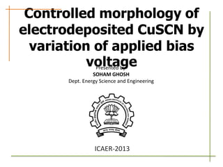 Controlled morphology of
electrodeposited CuSCN by
variation of applied bias
voltage
Presented by
SOHAM GHOSH
Dept. Energy Science and Engineering

ICAER-2013

 