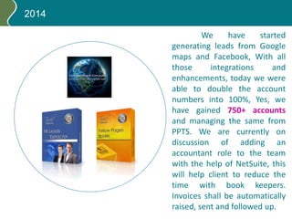 2014
We have started
generating leads from Google
maps and Facebook, With all
those integrations and
enhancements, today we were
able to double the account
numbers into 100%, Yes, we
have gained 750+ accounts
and managing the same from
PPTS. We are currently on
discussion of adding an
accountant role to the team
with the help of NetSuite, this
will help client to reduce the
time with book keepers.
Invoices shall be automatically
raised, sent and followed up.
 
