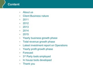 Content
• About us
• Client Business nature
• 2011
• 2012
• 2013
• 2014
• 2015
• Yearly business growth phase
• Total revenue growth phase
• Latest investment report on Operations
• Yearly profit growth phase
• Forecast
• 3rd Party tools employed
• In house tools developed
• Thank you
 