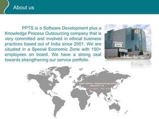 About us
PPTS is a Software Development plus a
Knowledge Process Outsourcing company that is
very committed and involved in ethical business
practices based out of India since 2001. We are
situated in a Special Economic Zone with 150+
employees on board. We have a strong zeal
towards strengthening our service portfolio.
 